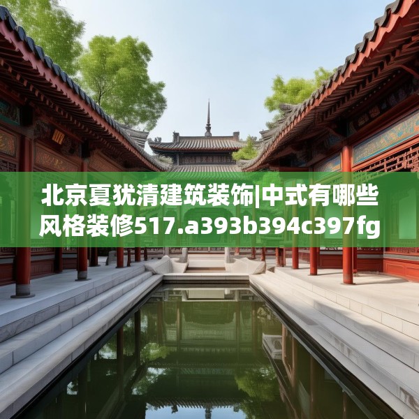 北京夏犹清建筑装饰|中式有哪些风格装修517.a393b394c397fgy.404poiy
