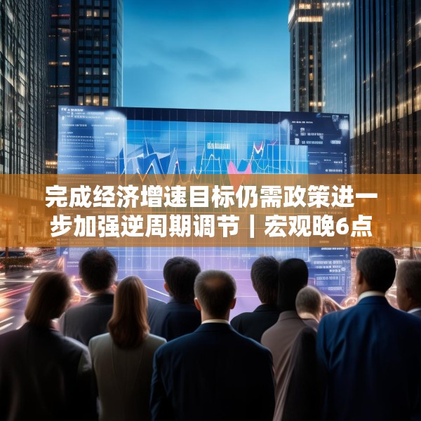 完成经济增速目标仍需政策进一步加强逆周期调节｜宏观晚6点