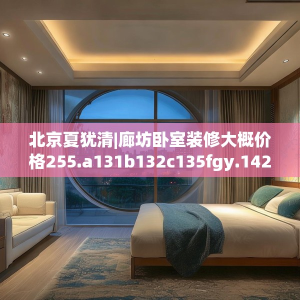 北京夏犹清|廊坊卧室装修大概价格255.a131b132c135fgy.142uyk