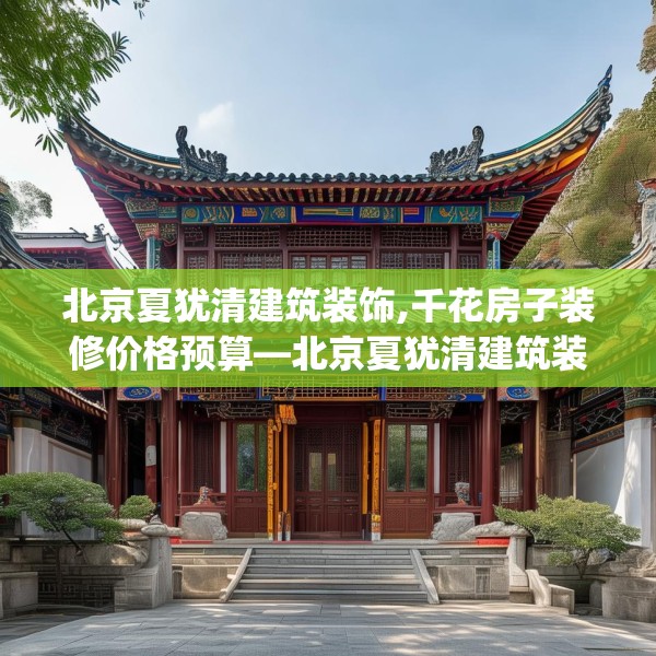 北京夏犹清建筑装饰,千花房子装修价格预算—北京夏犹清建筑装饰231.a107b108c111fgy.118fhsg