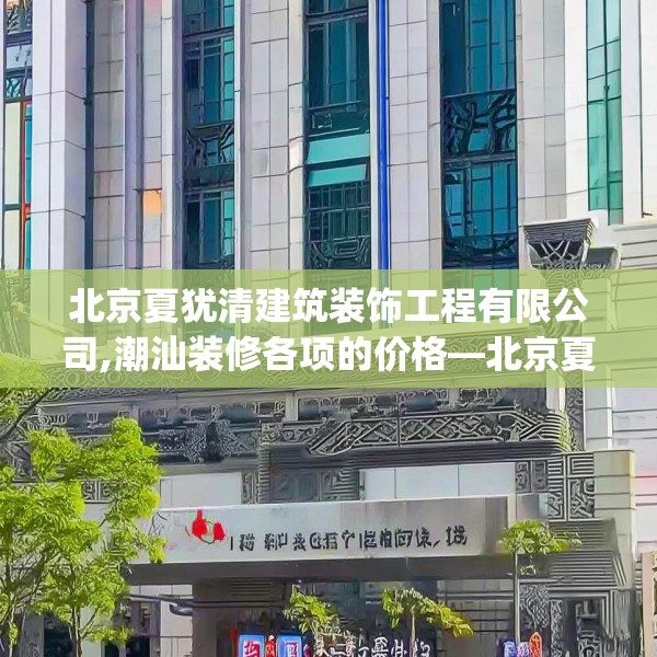 北京夏犹清建筑装饰工程有限公司,潮汕装修各项的价格—北京夏犹清建筑装饰工程有限公司506.a382b383c386fgy.39376663