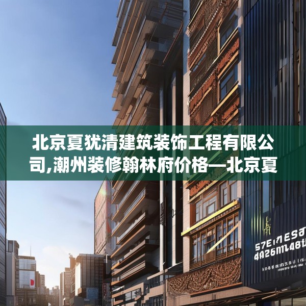 北京夏犹清建筑装饰工程有限公司,潮州装修翰林府价格—北京夏犹清建筑装饰工程有限公司577.a453b454c457fgy.464jhhj