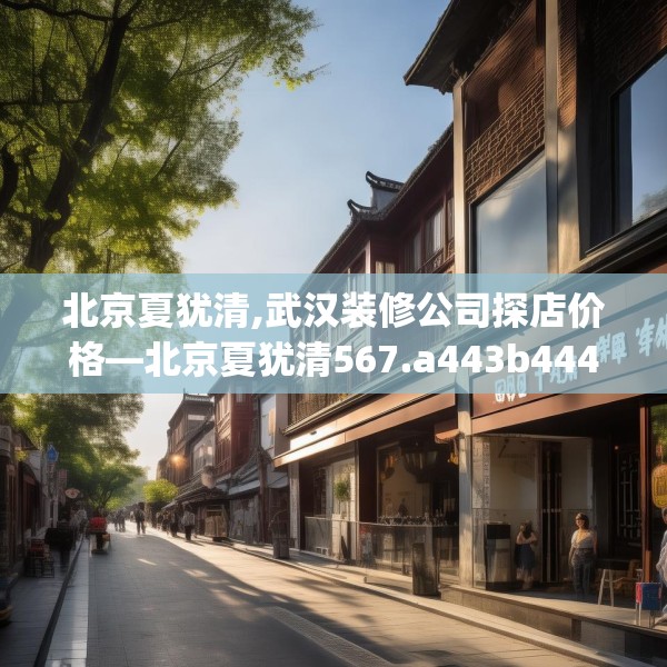北京夏犹清,武汉装修公司探店价格—北京夏犹清567.a443b444c447fgy.454fghfd