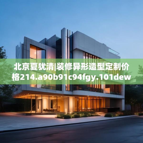 北京夏犹清|装修异形造型定制价格214.a90b91c94fgy.101dewqe