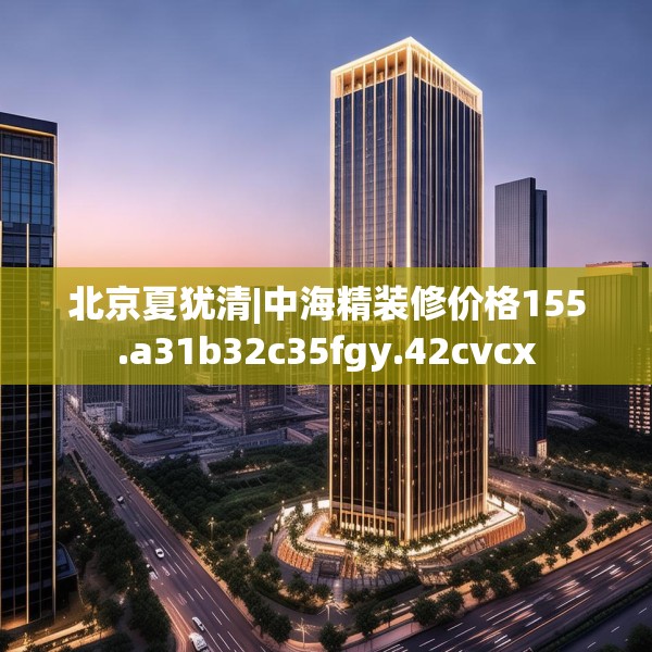 北京夏犹清|中海精装修价格155.a31b32c35fgy.42cvcx