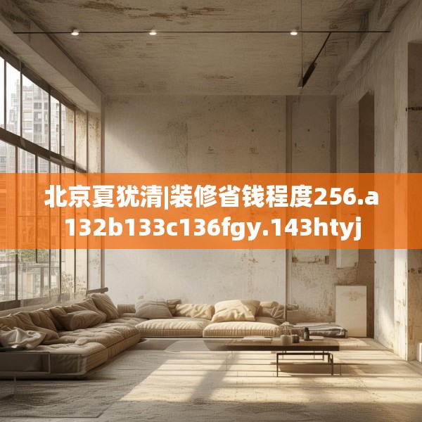 北京夏犹清|装修省钱程度256.a132b133c136fgy.143htyj
