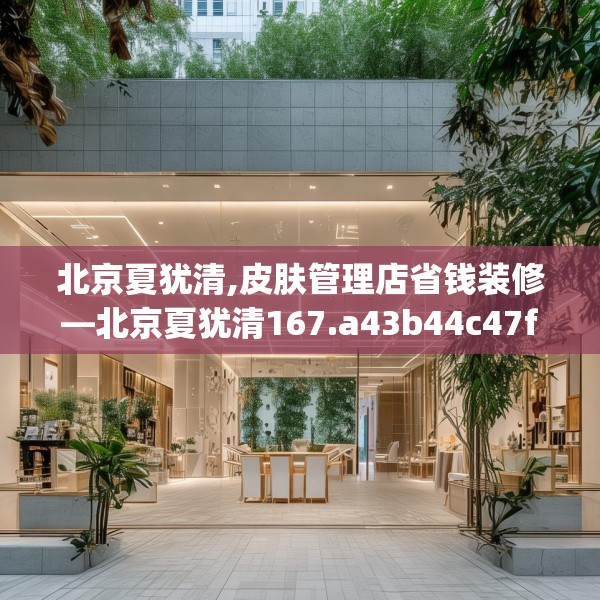 北京夏犹清,皮肤管理店省钱装修—北京夏犹清167.a43b44c47fgy.54fds
