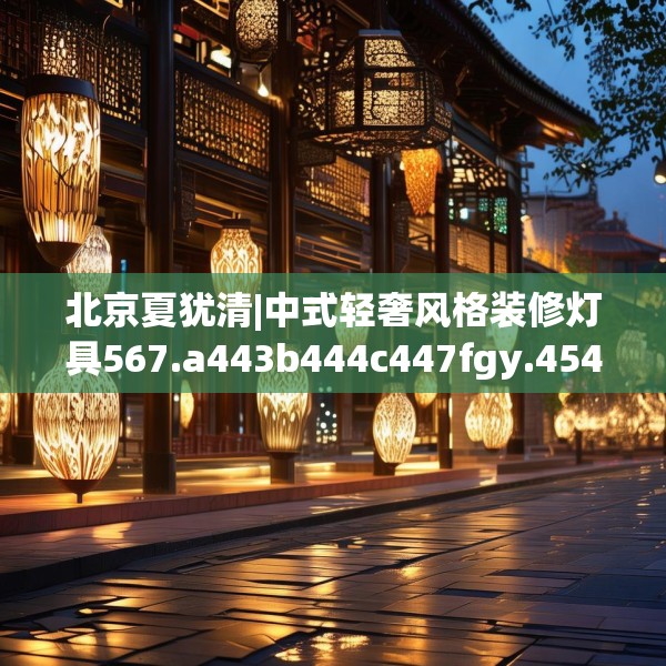 北京夏犹清|中式轻奢风格装修灯具567.a443b444c447fgy.454fghfd