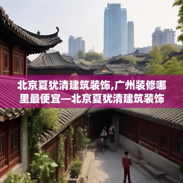 北京夏犹清建筑装饰,广州装修哪里最便宜—北京夏犹清建筑装饰455.a331b332c335fgy.342fds