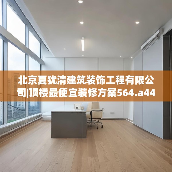 北京夏犹清建筑装饰工程有限公司|顶楼最便宜装修方案564.a440b441c444fgy.451dsfds