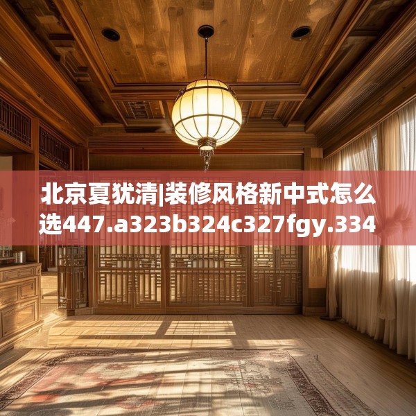北京夏犹清|装修风格新中式怎么选447.a323b324c327fgy.334fhsg