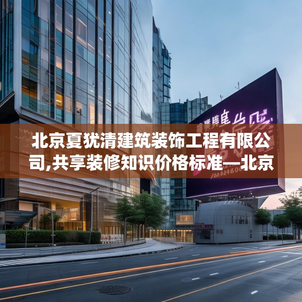 北京夏犹清建筑装饰工程有限公司,共享装修知识价格标准—北京夏犹清建筑装饰工程有限公司588.a464b465c468fgy.475lkjl