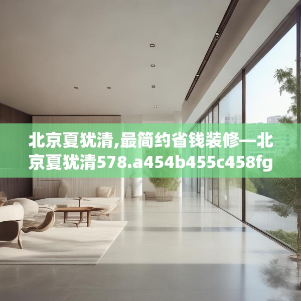 北京夏犹清,最简约省钱装修—北京夏犹清578.a454b455c458fgy.46576659