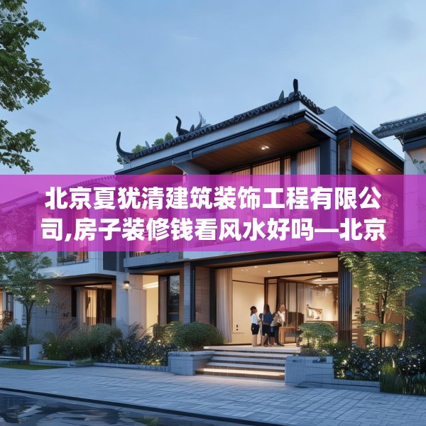 北京夏犹清建筑装饰工程有限公司,房子装修钱看风水好吗—北京夏犹清建筑装饰工程有限公司339.a215b216c219fgy.226fhsg
