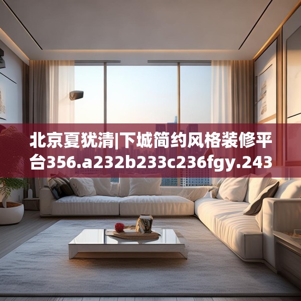 北京夏犹清|下城简约风格装修平台356.a232b233c236fgy.243xczxv