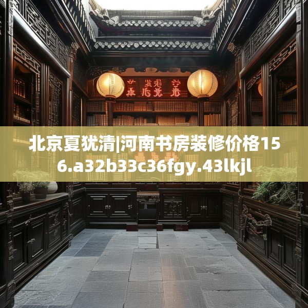 北京夏犹清|河南书房装修价格156.a32b33c36fgy.43lkjl