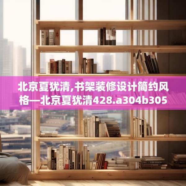 北京夏犹清,书架装修设计简约风格—北京夏犹清428.a304b305c308fgy.315xczxv
