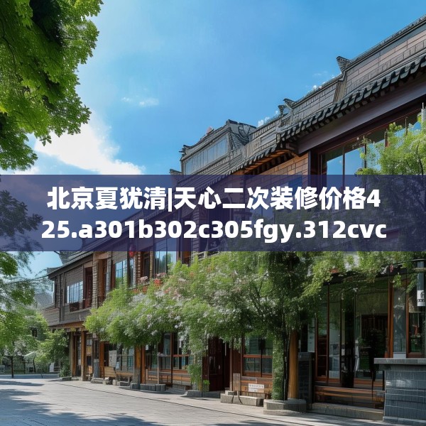 北京夏犹清|天心二次装修价格425.a301b302c305fgy.312cvcx