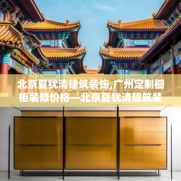 北京夏犹清建筑装饰,广州定制橱柜装修价格—北京夏犹清建筑装饰250.a126b127c130fgy.137dewqe