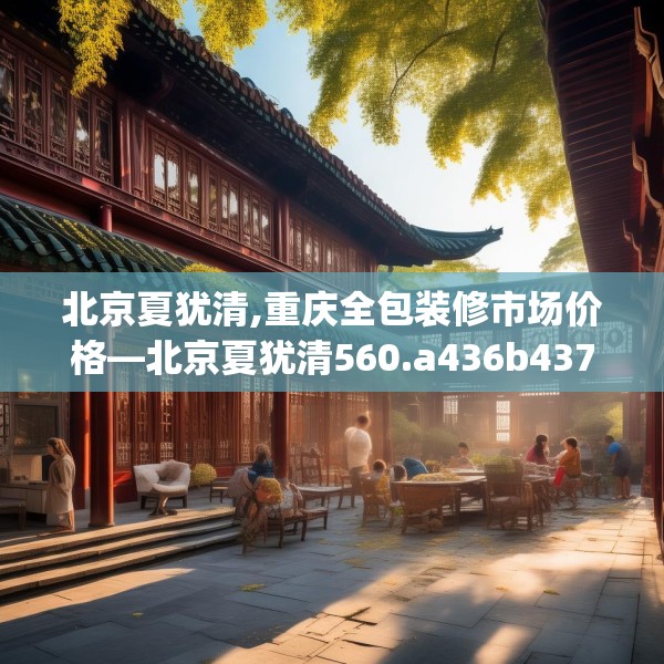 北京夏犹清,重庆全包装修市场价格—北京夏犹清560.a436b437c440fgy.44776660