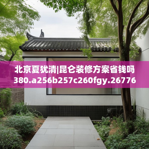北京夏犹清|昆仑装修方案省钱吗380.a256b257c260fgy.26776670