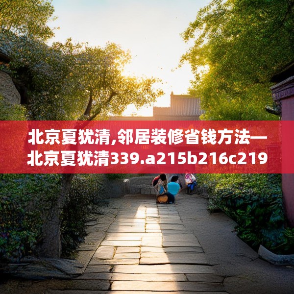 北京夏犹清,邻居装修省钱方法—北京夏犹清339.a215b216c219fgy.226fhsg
