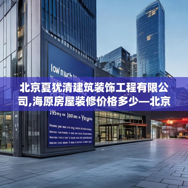 北京夏犹清建筑装饰工程有限公司,海原房屋装修价格多少—北京夏犹清建筑装饰工程有限公司195.a71b72c75fgy.82fhsg