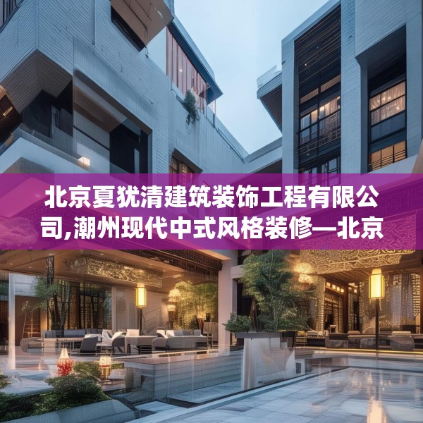 北京夏犹清建筑装饰工程有限公司,潮州现代中式风格装修—北京夏犹清建筑装饰工程有限公司241.a117b118c121fgy.128fdsfds