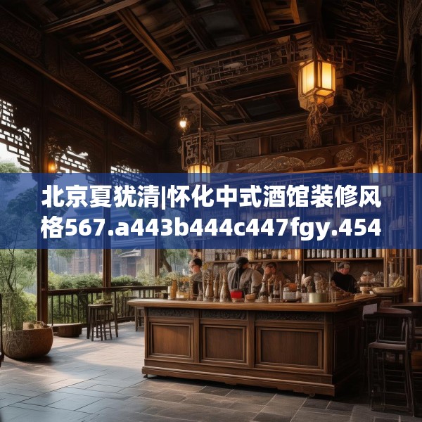 北京夏犹清|怀化中式酒馆装修风格567.a443b444c447fgy.454fghfd
