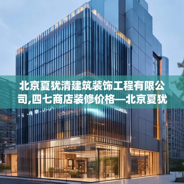 北京夏犹清建筑装饰工程有限公司,四七商店装修价格—北京夏犹清建筑装饰工程有限公司170.a46b47c50fgy.57wew