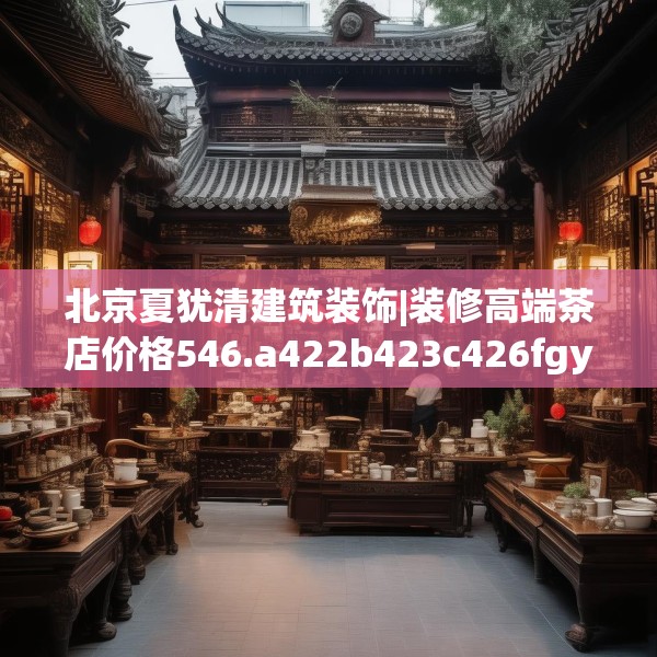 北京夏犹清建筑装饰|装修高端茶店价格546.a422b423c426fgy.433dsfds