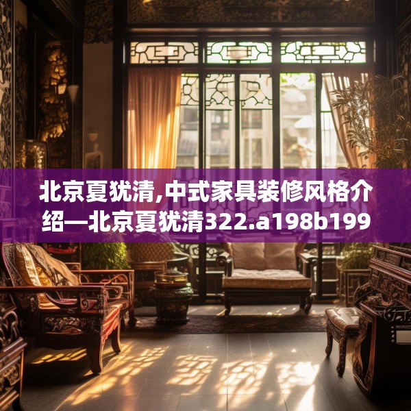 北京夏犹清,中式家具装修风格介绍—北京夏犹清322.a198b199c202fgy.209dewqe