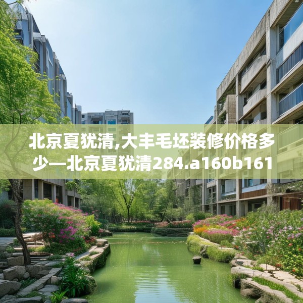 北京夏犹清,大丰毛坯装修价格多少—北京夏犹清284.a160b161c164fgy.171xczxv