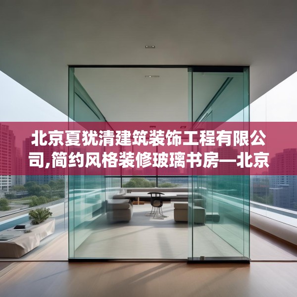 北京夏犹清建筑装饰工程有限公司,简约风格装修玻璃书房—北京夏犹清建筑装饰工程有限公司420.a296b297c300fgy.307dsfds