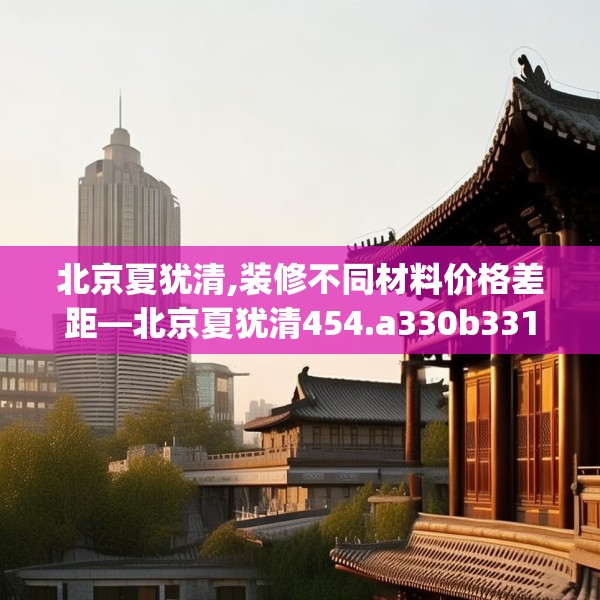 北京夏犹清,装修不同材料价格差距—北京夏犹清454.a330b331c334fgy.341htyj