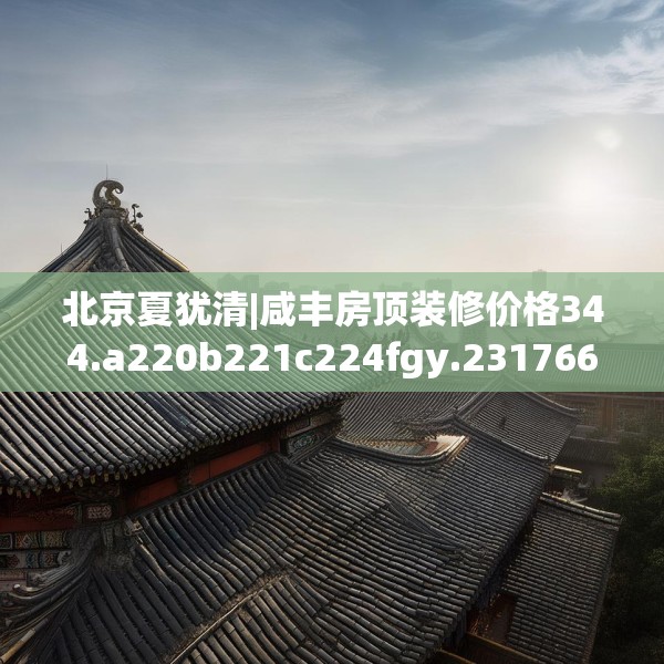 北京夏犹清|咸丰房顶装修价格344.a220b221c224fgy.23176672