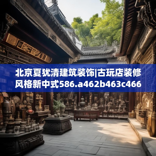 北京夏犹清建筑装饰|古玩店装修风格新中式586.a462b463c466fgy.473sdA