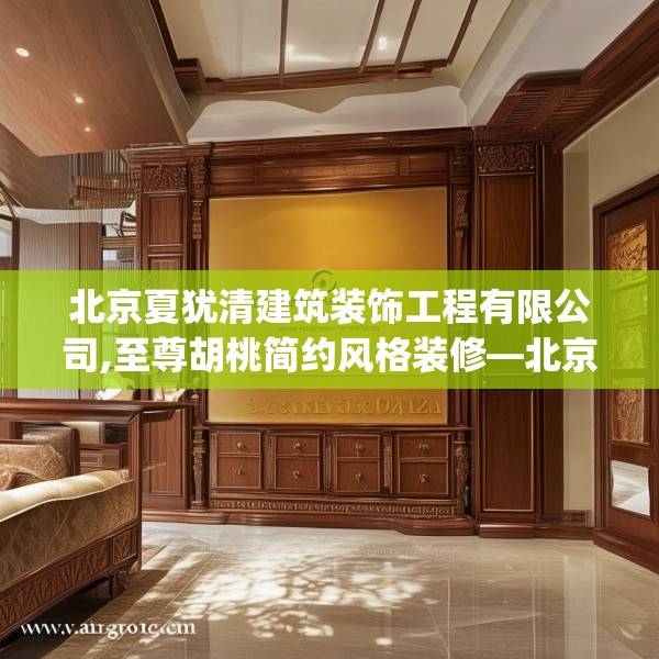 北京夏犹清建筑装饰工程有限公司,至尊胡桃简约风格装修—北京夏犹清建筑装饰工程有限公司383.a259b260c263fgy.270fds