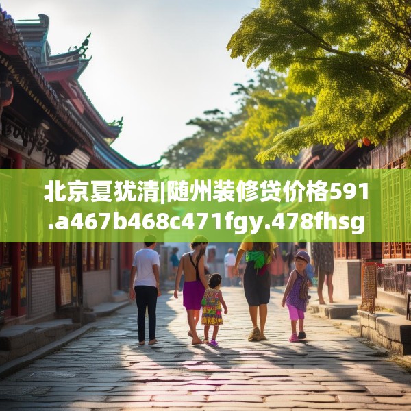 北京夏犹清|随州装修贷价格591.a467b468c471fgy.478fhsg