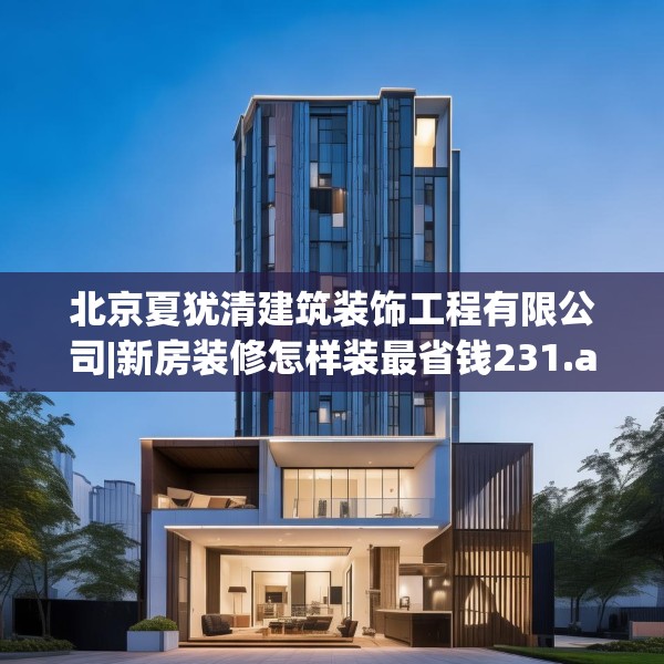 北京夏犹清建筑装饰工程有限公司|新房装修怎样装最省钱231.a107b108c111fgy.118fhsg