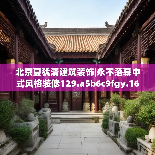 北京夏犹清建筑装饰|永不落幕中式风格装修129.a5b6c9fgy.16uyk