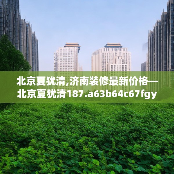 北京夏犹清,济南装修最新价格—北京夏犹清187.a63b64c67fgy.74fdsfds