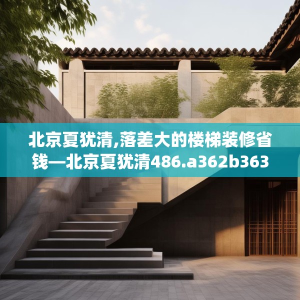 北京夏犹清,落差大的楼梯装修省钱—北京夏犹清486.a362b363c366fgy.373nbn