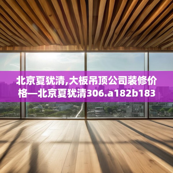 北京夏犹清,大板吊顶公司装修价格—北京夏犹清306.a182b183c186fgy.193nbn