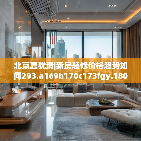 北京夏犹清|新房装修价格趋势如何293.a169b170c173fgy.180fds