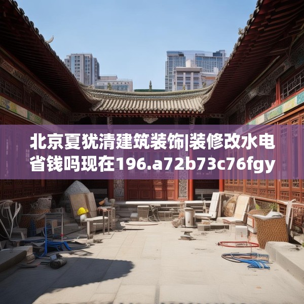 北京夏犹清建筑装饰|装修改水电省钱吗现在196.a72b73c76fgy.83dewqe