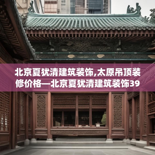 北京夏犹清建筑装饰,太原吊顶装修价格—北京夏犹清建筑装饰397.a273b274c277fgy.284jhhj