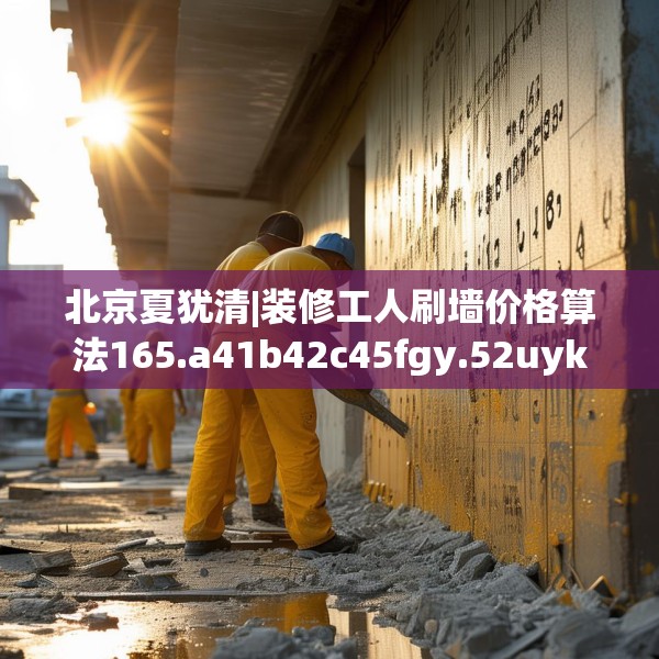 北京夏犹清|装修工人刷墙价格算法165.a41b42c45fgy.52uyk