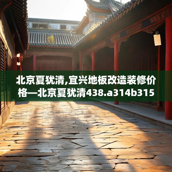 北京夏犹清,宜兴地板改造装修价格—北京夏犹清438.a314b315c318fgy.325dsfds