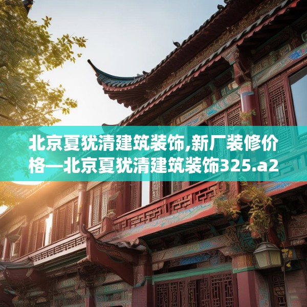 北京夏犹清建筑装饰,新厂装修价格—北京夏犹清建筑装饰325.a201b202c205fgy.212jhhj